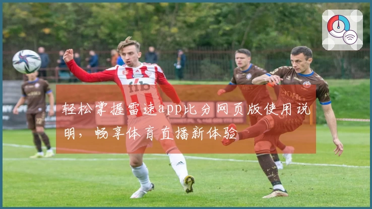 轻松掌握雷速app比分网页版使用说明，畅享体育直播新体验